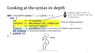 Looking at the syntax in-depth
These are flatMap operations
<-
A simple map (not flatMap) is represented by =
”if” statements translate to .filter statements
Wow.
Whatever type of Box we
start with dictates the rest
of the Boxes
32
Copyright (C) 2021 Murray Todd Williams
def inviteFriends: List[Int] = {
for {
id <- friendIds
contact <- dbLookup(id).toOption
e <- contact.email
status = sendEmail(e)
if status
} yield(id)
}
 