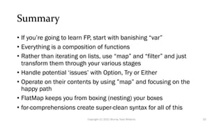 Summary
• If you’re going to learn FP, start with banishing “var”
• Everything is a composition of functions
• Rather than iterating on lists, use “map” and “filter” and just
transform them through your various stages
• Handle potential ‘issues’ with Option, Try or Either
• Operate on their contents by using ”map” and focusing on the
happy path
• FlatMap keeps you from boxing (nesting) your boxes
• for-comprehensions create super-clean syntax for all of this
Copyright (C) 2021 Murray Todd Williams 33
 