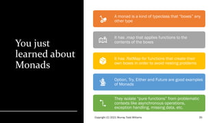 You just
learned about
Monads
A monad is a kind of typeclass that “boxes” any
other type
It has .map that applies functions to the
contents of the boxes
It has .flatMap for functions that create their
own boxes in order to avoid nesting problems
Option, Try, Either and Future are good examples
of Monads
They isolate “pure functions” from problematic
contexts like asynchronous operations,
exception handling, missing data, etc.
 