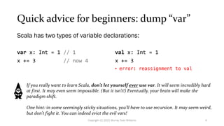 Quick advice for beginners: dump “var”
var x: Int = 1 // 1
x += 3 // now 4
val x: Int = 1
x += 3
• error: reassignment to val
Scala has two types of variable declarations:
If you really want to learn Scala, don’t let yourself ever use var. It will seem incredibly hard
at first. It may even seem impossible. (But it isn’t!) Eventually, your brain will make the
paradigm shift.
One hint: in some seemingly sticky situations, you’ll have to use recursion. It may seem weird,
but don’t fight it. You can indeed evict the evil vars!
4
Copyright (C) 2021 Murray Todd Williams
 