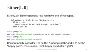Either[L,R]
Strictly, an Either typeclass lets you have one of two types.
def getAge(a: Int): Either[String,Int] =
if (a < 16)
Left("Renter is not old enought to drive.")
else Right(a)
scala> getAge(10)
val res0: Either[String,Int] = Left(Renter is not old enought to drive.)
scala> getAge(20)
val res1: Either[String,Int] = Right(20)
Conventionally, consider L to be the “unhappy path” and R to be the
“happy path”. (Pneumonic: think happy as what’s “right”)
9
Copyright (C) 2021 Murray Todd Williams
 