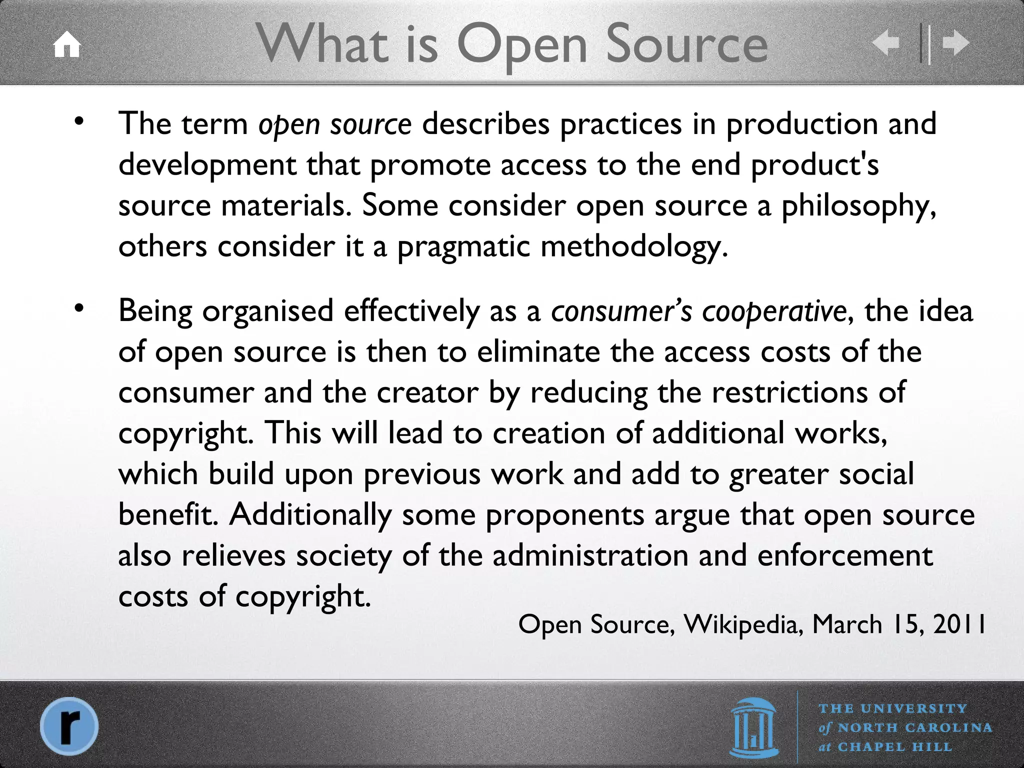 What is Open Source Open Source, Wikipedia, March 15, 2011 The term  open source  describes practices in production and development that promote access to the end product's source materials. Some consider open source a philosophy, others consider it a pragmatic methodology. Being organised effectively as a  consumer’s cooperative , the idea of open source is then to eliminate the access costs of the consumer and the creator by reducing the restrictions of copyright. This will lead to creation of additional works, which build upon previous work and add to greater social benefit. Additionally some proponents argue that open source also relieves society of the administration and enforcement costs of copyright. 