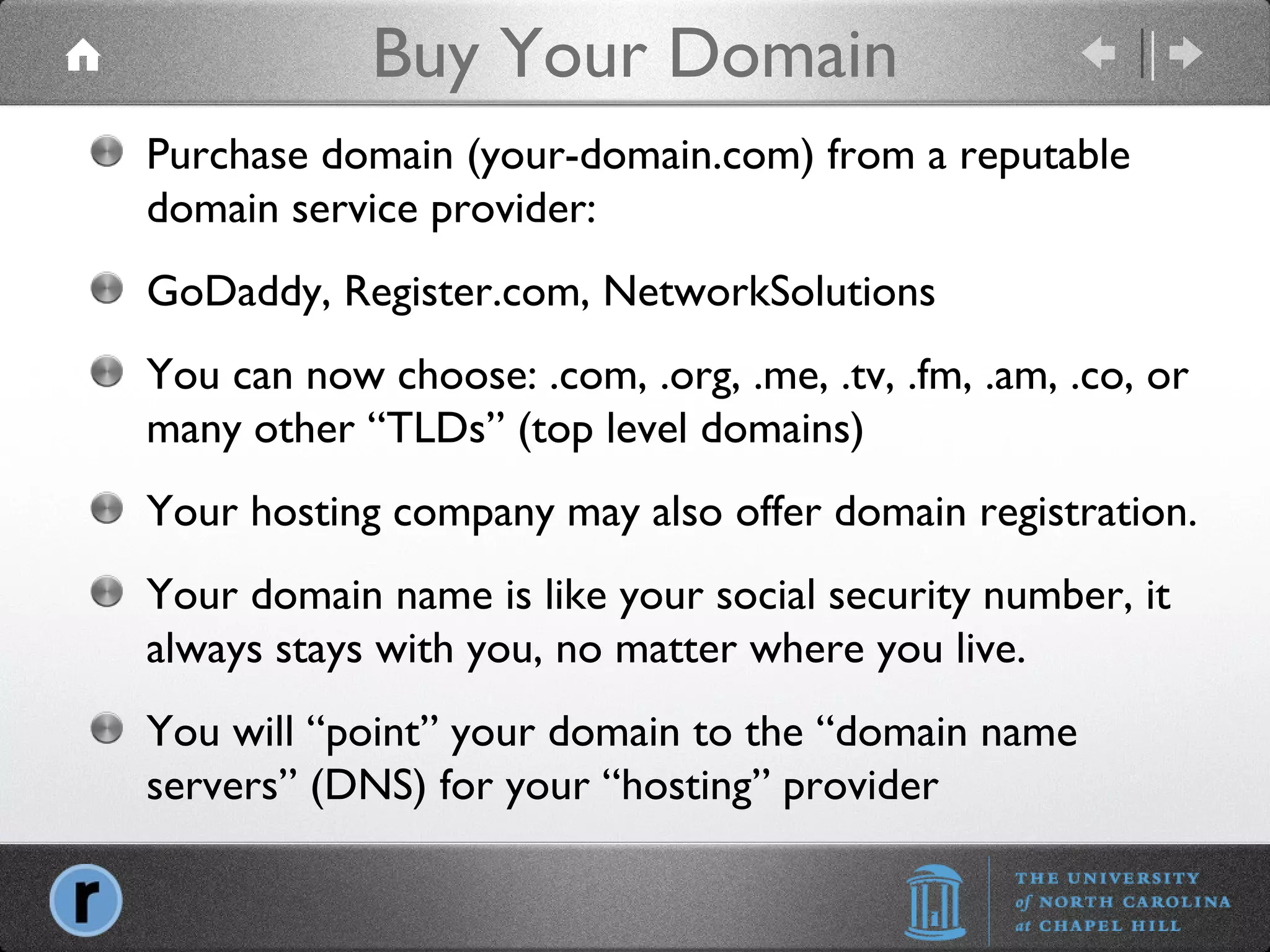 Buy Your Domain Purchase domain (your-domain.com) from a reputable domain service provider: GoDaddy, Register.com, NetworkSolutions You can now choose: .com, .org, .me, .tv, .fm, .am, .co, or many other “TLDs” (top level domains) Your hosting company may also offer domain registration. Your domain name is like your social security number, it always stays with you, no matter where you live. You will “point” your domain to the “domain name servers” (DNS) for your “hosting” provider 
