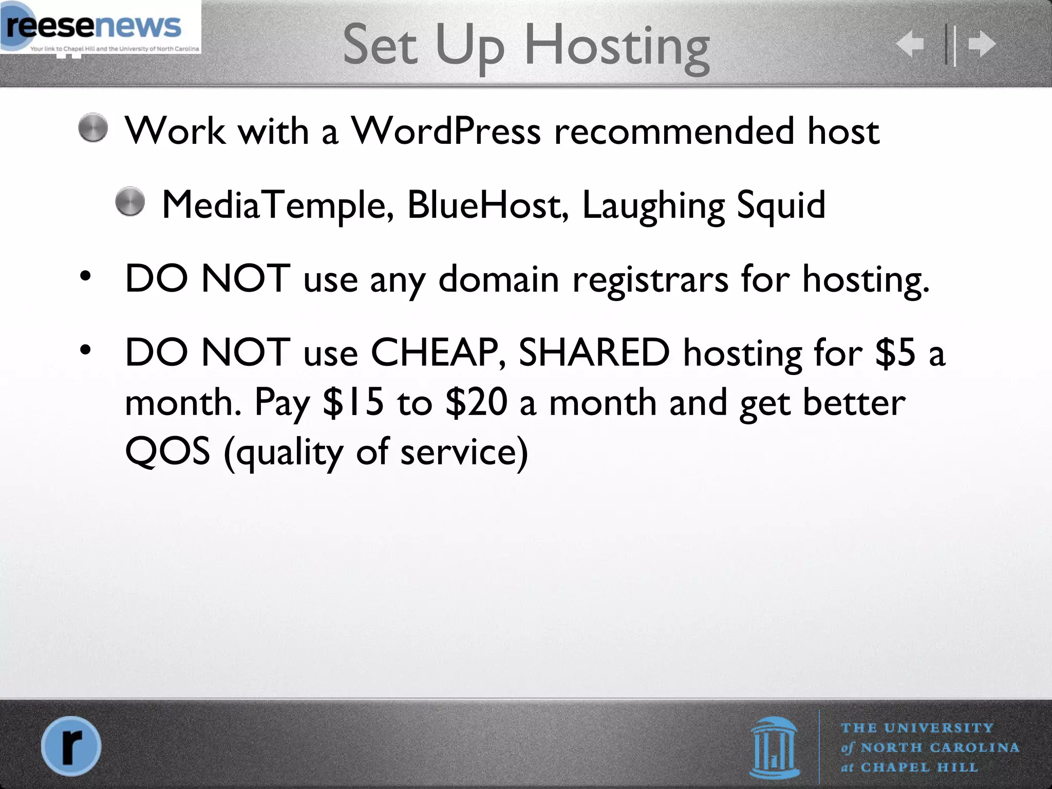 Set Up Hosting Work with a WordPress recommended host MediaTemple, BlueHost, Laughing Squid DO NOT use any domain registrars for hosting. DO NOT use CHEAP, SHARED hosting for $5 a month. Pay $15 to $20 a month and get better QOS (quality of service) 