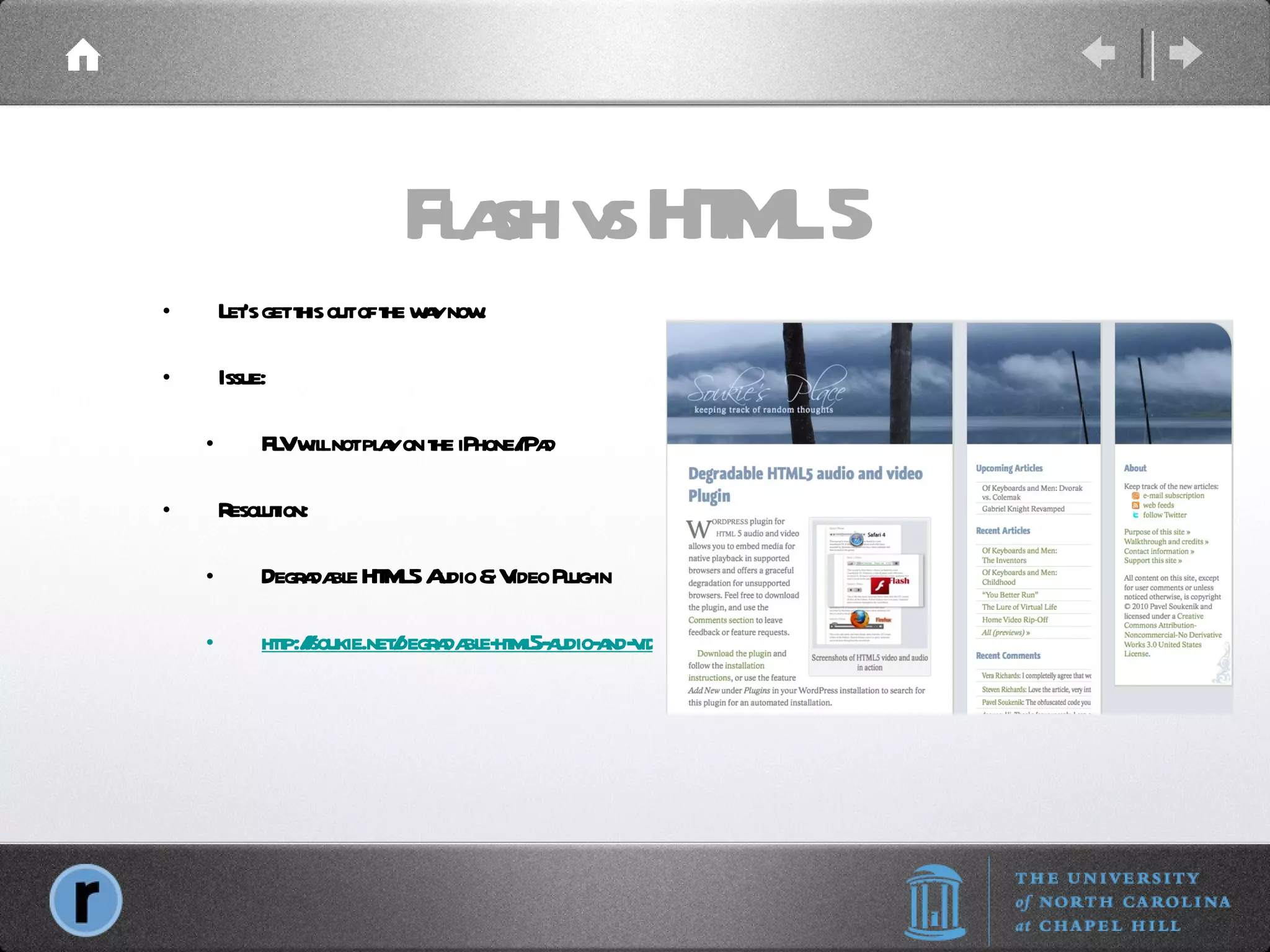 Flash vs HTML 5 Let’s get this out of the way now. Issue: FLV will not play on the iPhone/iPad Resolution: Degradable HTML5 Audio & Video Plug-in http://soukie.net/degradable-html5-audio-and-video-plugin/ 
