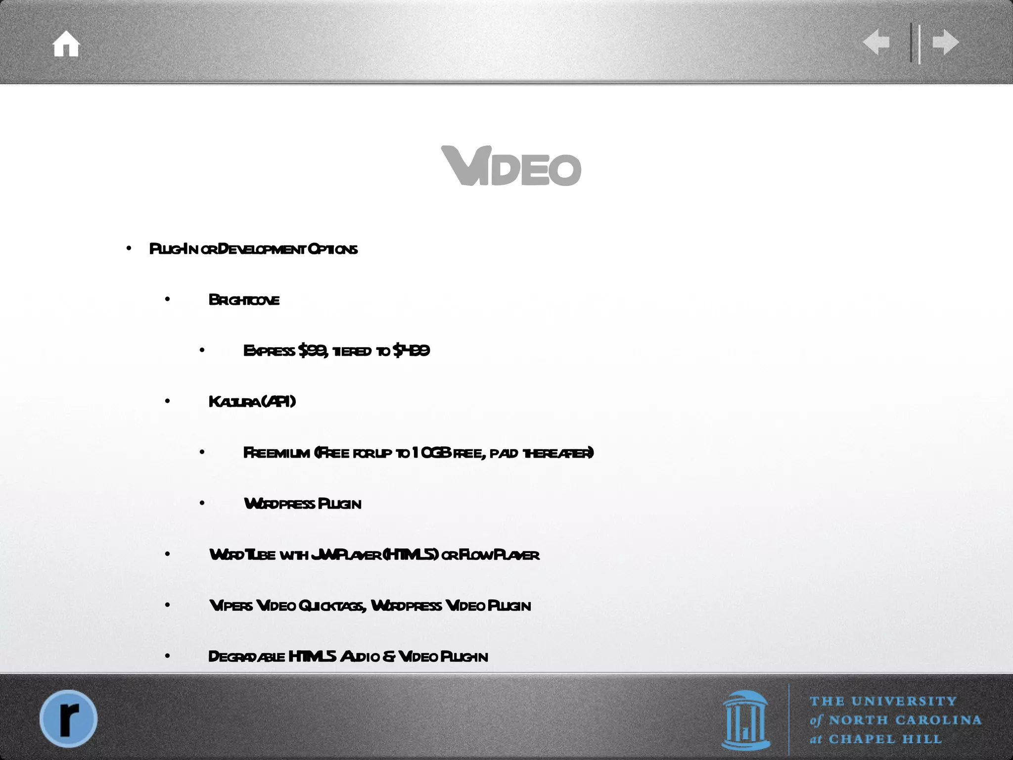 Video Plug-In or Development Options Brightcove Express $99, tiered to $499 Kaltura (API) Freemium (Free for up to 10GB free, paid thereafter) Wordpress Plugin WordTube with JW Player (HTML5) or Flow Player Vipers Video Quicktags, Wordpress Video Plugin Degradable HTML5 Audio & Video Plug-in 