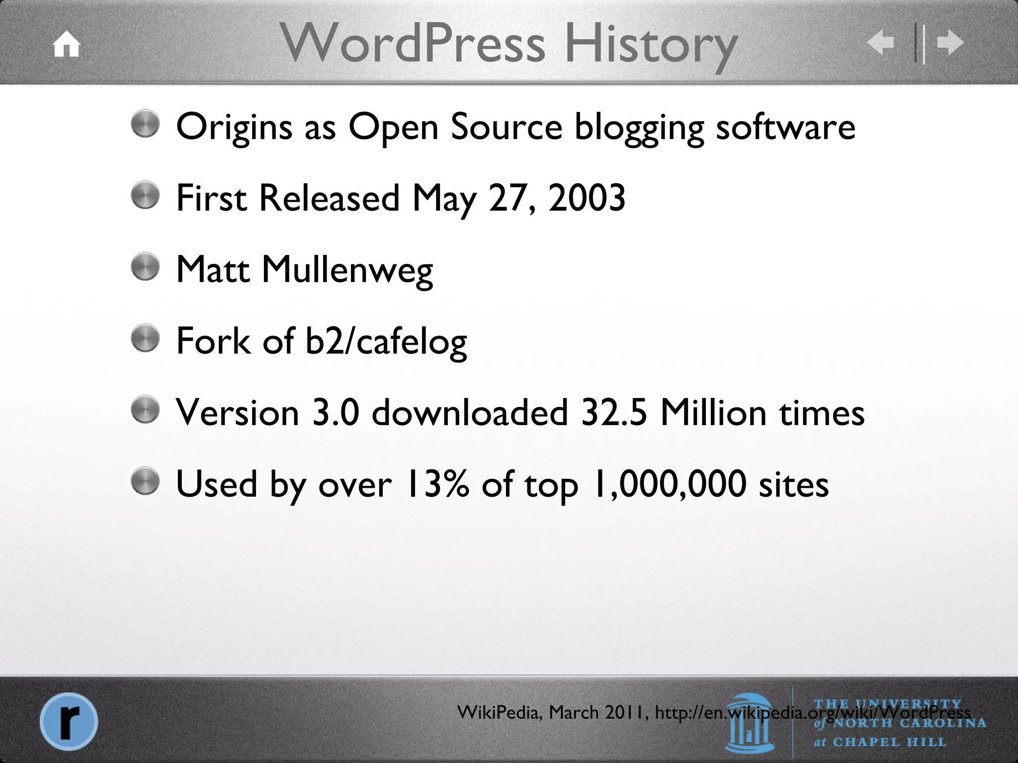 WordPress History WikiPedia, March 2011, http://en.wikipedia.org/wiki/WordPress Origins as Open Source blogging software First Released May 27, 2003 Matt Mullenweg Fork of b2/cafelog Version 3.0 downloaded 32.5 Million times Used by over 13% of top 1,000,000 sites 