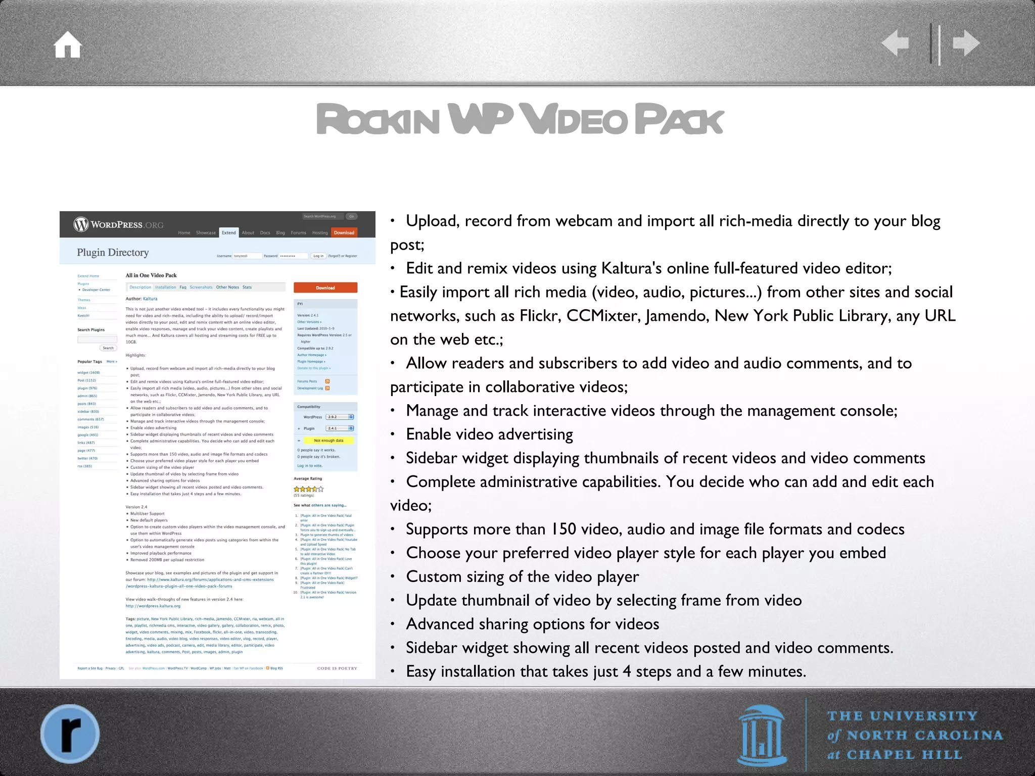 Rockin WP Video Pack   Upload, record from webcam and import all rich-media directly to your blog post;   Edit and remix videos using Kaltura's online full-featured video editor; Easily import all rich media (video, audio, pictures...) from other sites and social networks, such as Flickr, CCMixter, Jamendo, New York Public Library, any URL on the web etc.;   Allow readers and subscribers to add video and audio comments, and to participate in collaborative videos;   Manage and track interactive videos through the management console;   Enable video advertising   Sidebar widget displaying thumbnails of recent videos and video comments   Complete administrative capabilities. You decide who can add and edit each video;   Supports more than 150 video, audio and image file formats and codecs   Choose your preferred video player style for each player you embed   Custom sizing of the video player   Update thumbnail of video by selecting frame from video   Advanced sharing options for videos   Sidebar widget showing all recent videos posted and video comments.   Easy installation that takes just 4 steps and a few minutes. 