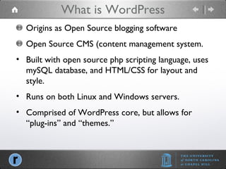 What is WordPress Origins as Open Source blogging software Open Source CMS (content management system. Built with open source php scripting language, uses mySQL database, and HTML/CSS for layout and style. Runs on both Linux and Windows servers. Comprised of WordPress core, but allows for “plug-ins” and “themes.” 