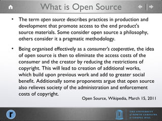 What is Open Source Open Source, Wikipedia, March 15, 2011 The term  open source  describes practices in production and development that promote access to the end product's source materials. Some consider open source a philosophy, others consider it a pragmatic methodology. Being organised effectively as a  consumer’s cooperative , the idea of open source is then to eliminate the access costs of the consumer and the creator by reducing the restrictions of copyright. This will lead to creation of additional works, which build upon previous work and add to greater social benefit. Additionally some proponents argue that open source also relieves society of the administration and enforcement costs of copyright. 