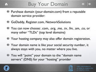 Buy Your Domain Purchase domain (your-domain.com) from a reputable domain service provider: GoDaddy, Register.com, NetworkSolutions You can now choose: .com, .org, .me, .tv, .fm, .am, .co, or many other “TLDs” (top level domains) Your hosting company may also offer domain registration. Your domain name is like your social security number, it always stays with you, no matter where you live. You will “point” your domain to the “domain name servers” (DNS) for your “hosting” provider 