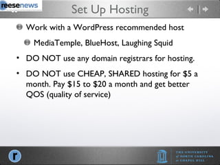 Set Up Hosting Work with a WordPress recommended host MediaTemple, BlueHost, Laughing Squid DO NOT use any domain registrars for hosting. DO NOT use CHEAP, SHARED hosting for $5 a month. Pay $15 to $20 a month and get better QOS (quality of service) 