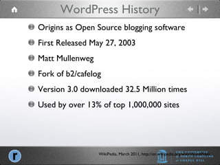 WordPress History WikiPedia, March 2011, http://en.wikipedia.org/wiki/WordPress Origins as Open Source blogging software First Released May 27, 2003 Matt Mullenweg Fork of b2/cafelog Version 3.0 downloaded 32.5 Million times Used by over 13% of top 1,000,000 sites 