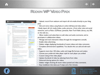 Rockin WP Video Pack   Upload, record from webcam and import all rich-media directly to your blog post;   Edit and remix videos using Kaltura's online full-featured video editor; Easily import all rich media (video, audio, pictures...) from other sites and social networks, such as Flickr, CCMixter, Jamendo, New York Public Library, any URL on the web etc.;   Allow readers and subscribers to add video and audio comments, and to participate in collaborative videos;   Manage and track interactive videos through the management console;   Enable video advertising   Sidebar widget displaying thumbnails of recent videos and video comments   Complete administrative capabilities. You decide who can add and edit each video;   Supports more than 150 video, audio and image file formats and codecs   Choose your preferred video player style for each player you embed   Custom sizing of the video player   Update thumbnail of video by selecting frame from video   Advanced sharing options for videos   Sidebar widget showing all recent videos posted and video comments.   Easy installation that takes just 4 steps and a few minutes. 