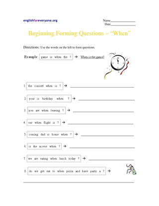englishforeveryone.org                                     Name________________
                                                            Date________________


   Beginning Forming Questions – “When”

Directions: Use the words on the left to form questions.




_______________________________________________________________________
 