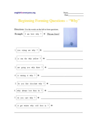 englishforeveryone.org                                     Name________________
                                                            Date________________


    Beginning Forming Questions – “Why”

Directions: Use the words on the left to form questions.




_______________________________________________________________________
 