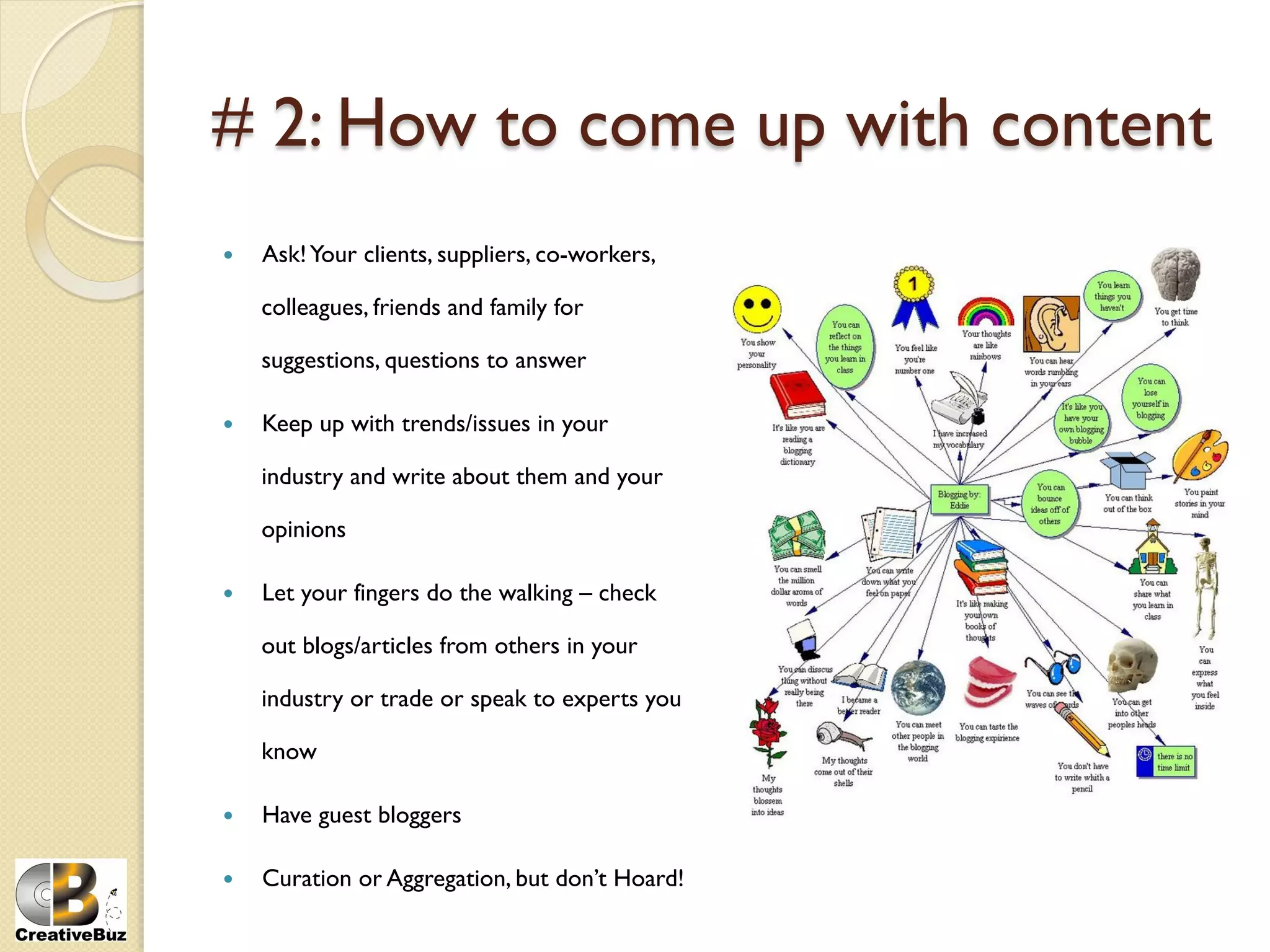 # 2: How to come up with content
    Ask! Your clients, suppliers, co-workers,

     colleagues, friends and family for

     suggestions, questions to answer

    Keep up with trends/issues in your

     industry and write about them and your

     opinions

    Let your fingers do the walking – check

     out blogs/articles from others in your

     industry or trade or speak to experts you

     know

    Have guest bloggers

    Curation or Aggregation, but don’t Hoard!
 