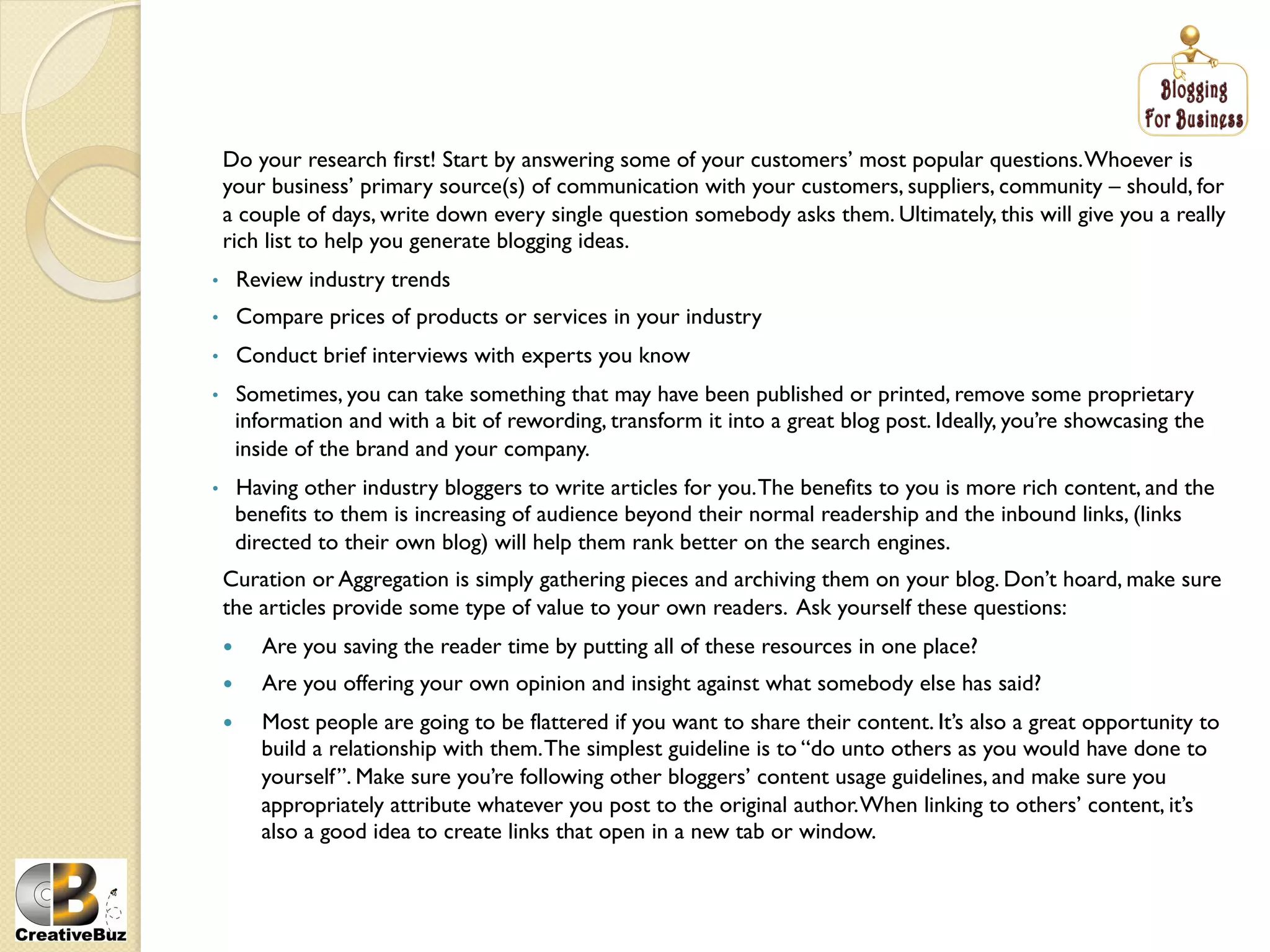 Do your research first! Start by answering some of your customers’ most popular questions. Whoever is
     your business’ primary source(s) of communication with your customers, suppliers, community – should, for
     a couple of days, write down every single question somebody asks them. Ultimately, this will give you a really
     rich list to help you generate blogging ideas.
•         Review industry trends
•         Compare prices of products or services in your industry
•         Conduct brief interviews with experts you know
•     Sometimes, you can take something that may have been published or printed, remove some proprietary
      information and with a bit of rewording, transform it into a great blog post. Ideally, you’re showcasing the
      inside of the brand and your company.
•     Having other industry bloggers to write articles for you. The benefits to you is more rich content, and the
      benefits to them is increasing of audience beyond their normal readership and the inbound links, (links
      directed to their own blog) will help them rank better on the search engines.
     Curation or Aggregation is simply gathering pieces and archiving them on your blog. Don’t hoard, make sure
     the articles provide some type of value to your own readers. Ask yourself these questions:
           Are you saving the reader time by putting all of these resources in one place?
           Are you offering your own opinion and insight against what somebody else has said?
           Most people are going to be flattered if you want to share their content. It’s also a great opportunity to
            build a relationship with them. The simplest guideline is to “do unto others as you would have done to
            yourself”. Make sure you’re following other bloggers’ content usage guidelines, and make sure you
            appropriately attribute whatever you post to the original author. When linking to others’ content, it’s
            also a good idea to create links that open in a new tab or window.
 