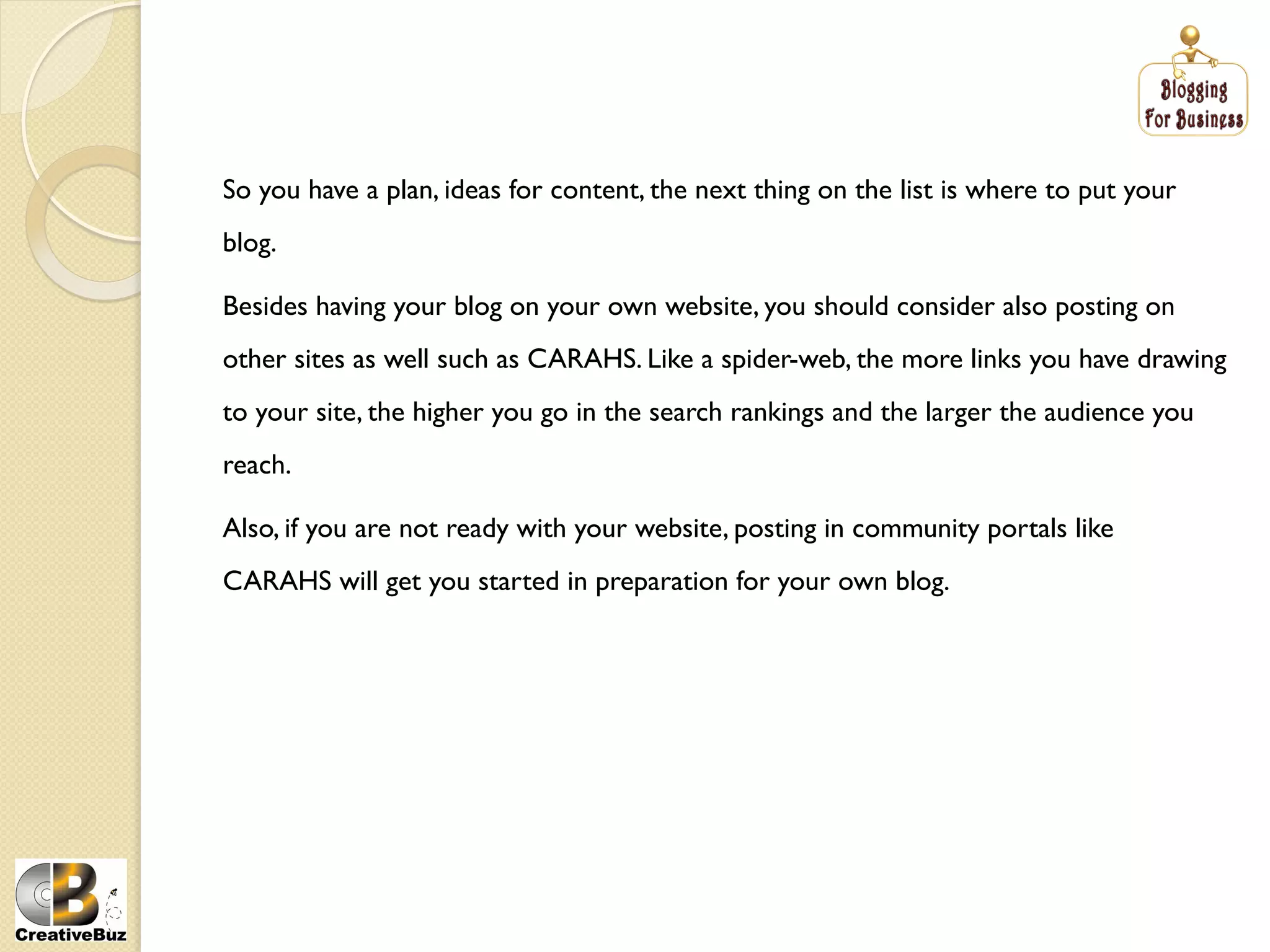 So you have a plan, ideas for content, the next thing on the list is where to put your
blog.

Besides having your blog on your own website, you should consider also posting on
other sites as well such as CARAHS. Like a spider-web, the more links you have drawing
to your site, the higher you go in the search rankings and the larger the audience you
reach.

Also, if you are not ready with your website, posting in community portals like
CARAHS will get you started in preparation for your own blog.
 