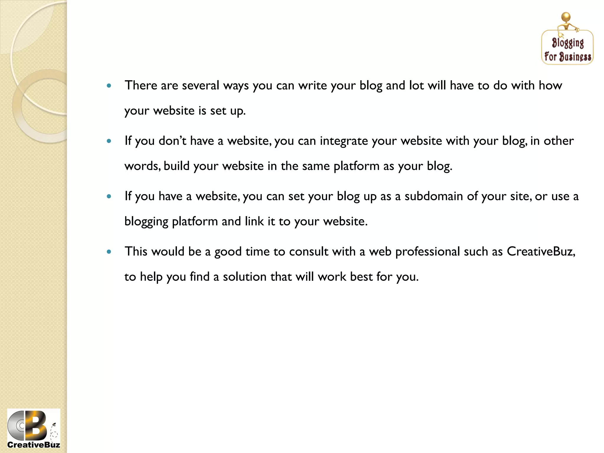     There are several ways you can write your blog and lot will have to do with how
     your website is set up.

    If you don’t have a website, you can integrate your website with your blog, in other
     words, build your website in the same platform as your blog.

    If you have a website, you can set your blog up as a subdomain of your site, or use a
     blogging platform and link it to your website.

    This would be a good time to consult with a web professional such as CreativeBuz,
     to help you find a solution that will work best for you.
 