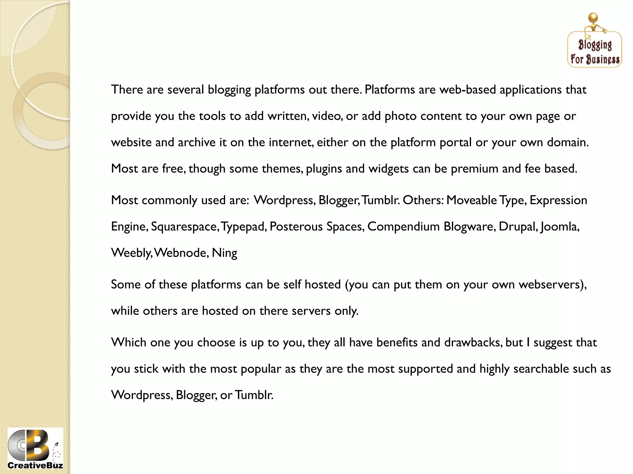 There are several blogging platforms out there. Platforms are web-based applications that

provide you the tools to add written, video, or add photo content to your own page or

website and archive it on the internet, either on the platform portal or your own domain.

Most are free, though some themes, plugins and widgets can be premium and fee based.

Most commonly used are: Wordpress, Blogger, Tumblr. Others: Moveable Type, Expression

Engine, Squarespace, Typepad, Posterous Spaces, Compendium Blogware, Drupal, Joomla,

Weebly, Webnode, Ning

Some of these platforms can be self hosted (you can put them on your own webservers),

while others are hosted on there servers only.

Which one you choose is up to you, they all have benefits and drawbacks, but I suggest that

you stick with the most popular as they are the most supported and highly searchable such as

Wordpress, Blogger, or Tumblr.
 