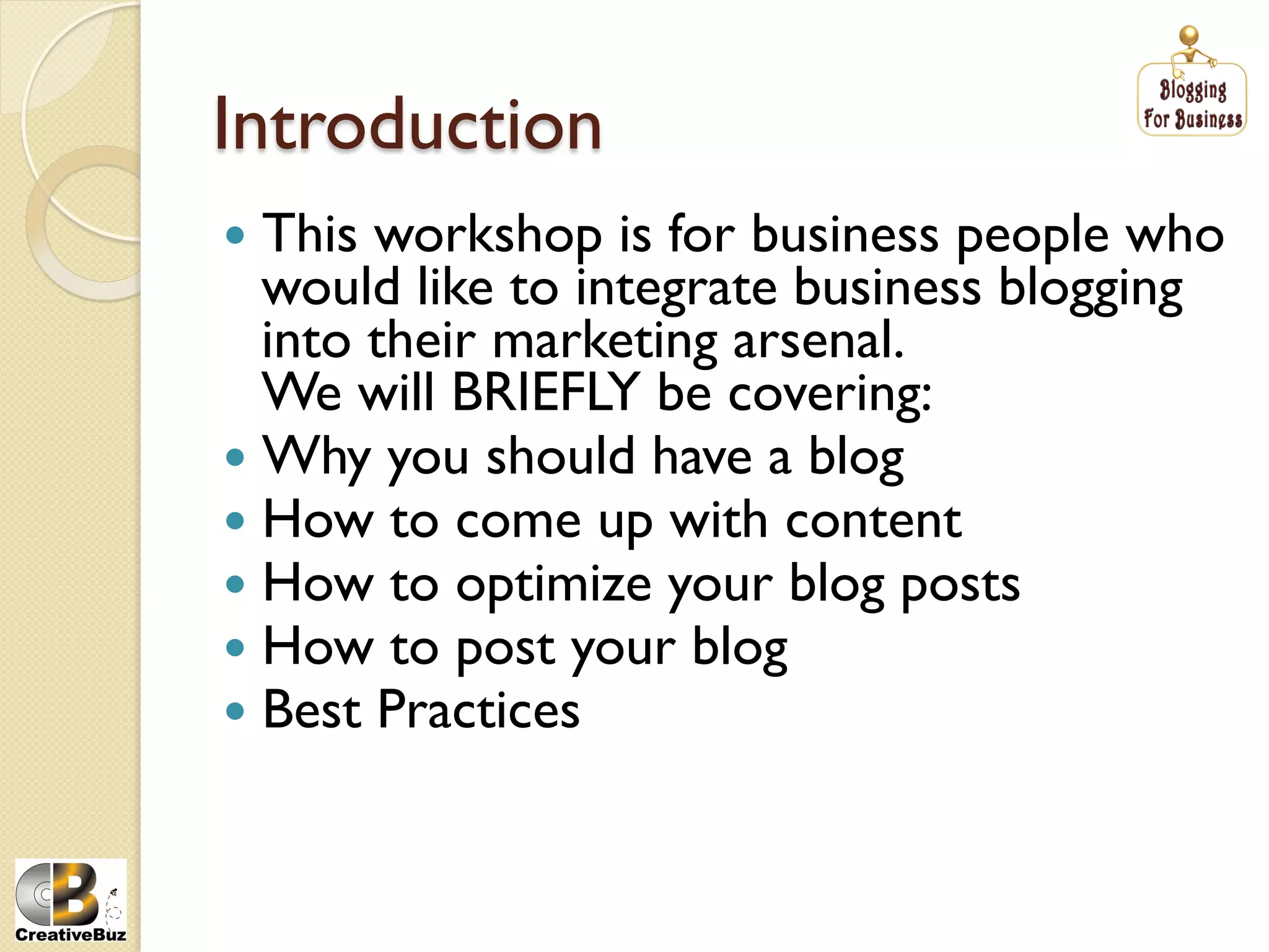 Introduction
  This workshop is for business people who
   would like to integrate business blogging
   into their marketing arsenal.
   We will BRIEFLY be covering:
  Why you should have a blog
  How to come up with content
  How to optimize your blog posts
  How to post your blog
  Best Practices
 