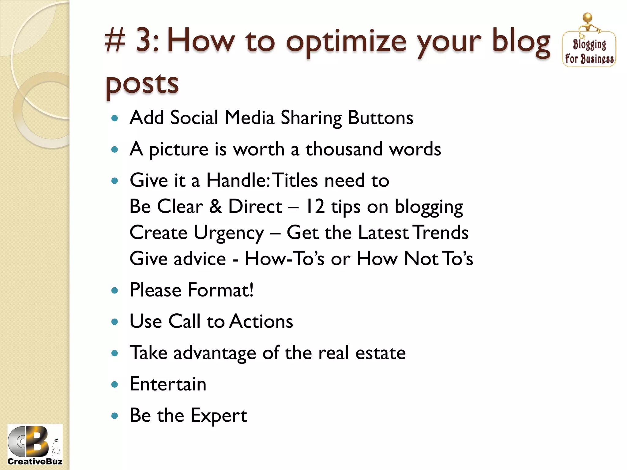 # 3: How to optimize your blog
posts
    Add Social Media Sharing Buttons
    A picture is worth a thousand words
    Give it a Handle: Titles need to
     Be Clear & Direct – 12 tips on blogging
     Create Urgency – Get the Latest Trends
     Give advice - How-To’s or How Not To’s
    Please Format!
    Use Call to Actions
    Take advantage of the real estate
    Entertain
    Be the Expert
 