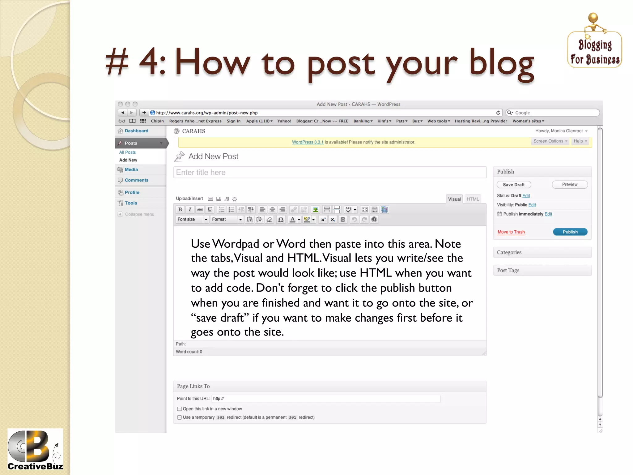 # 4: How to post your blog



     Use Wordpad or Word then paste into this area. Note
     the tabs,Visual and HTML.Visual lets you write/see the
     way the post would look like; use HTML when you want
     to add code. Don’t forget to click the publish button
     when you are finished and want it to go onto the site, or
     “save draft” if you want to make changes first before it
     goes onto the site.
 