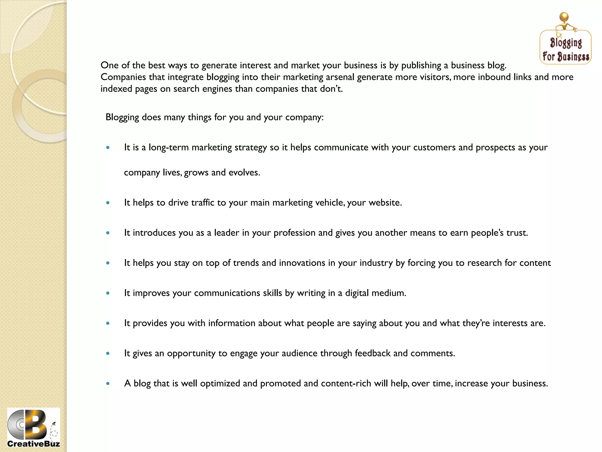 One of the best ways to generate interest and market your business is by publishing a business blog.
Companies that integrate blogging into their marketing arsenal generate more visitors, more inbound links and more
indexed pages on search engines than companies that don’t.

 Blogging does many things for you and your company:


     It is a long-term marketing strategy so it helps communicate with your customers and prospects as your

      company lives, grows and evolves.


     It helps to drive traffic to your main marketing vehicle, your website.


     It introduces you as a leader in your profession and gives you another means to earn people’s trust.


     It helps you stay on top of trends and innovations in your industry by forcing you to research for content


     It improves your communications skills by writing in a digital medium.


     It provides you with information about what people are saying about you and what they’re interests are.


     It gives an opportunity to engage your audience through feedback and comments.


     A blog that is well optimized and promoted and content-rich will help, over time, increase your business.
 