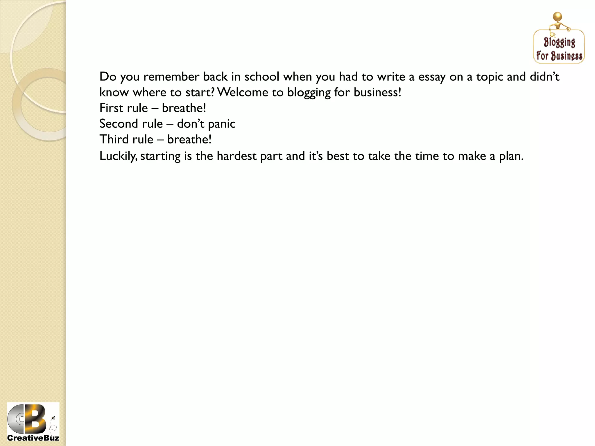 Do you remember back in school when you had to write a essay on a topic and didn’t
know where to start? Welcome to blogging for business!
First rule – breathe!
Second rule – don’t panic
Third rule – breathe!
Luckily, starting is the hardest part and it’s best to take the time to make a plan.
 