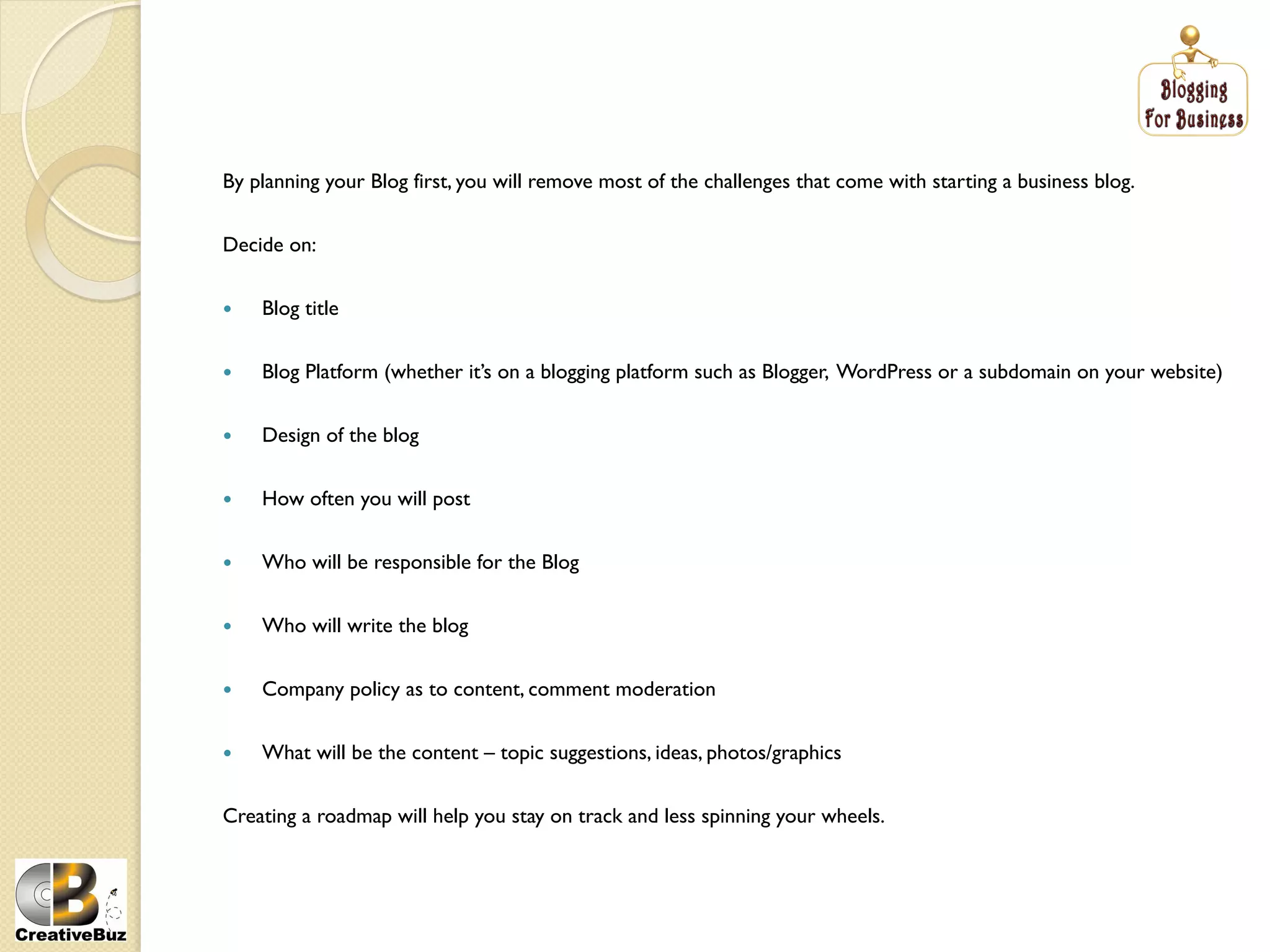 By planning your Blog first, you will remove most of the challenges that come with starting a business blog.


Decide on:


    Blog title


    Blog Platform (whether it’s on a blogging platform such as Blogger, WordPress or a subdomain on your website)


    Design of the blog


    How often you will post


    Who will be responsible for the Blog


    Who will write the blog


    Company policy as to content, comment moderation


    What will be the content – topic suggestions, ideas, photos/graphics


Creating a roadmap will help you stay on track and less spinning your wheels.
 