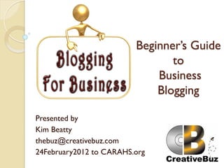 Beginner’s Guide
                                to
                             Business
                             Blogging

Presented by
Kim Beatty
thebuz@creativebuz.com
24February2012 to CARAHS.org
 
