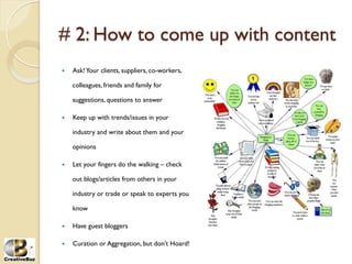 # 2: How to come up with content
į   Ask! Your clients, suppliers, co-workers,

     colleagues, friends and family for

     suggestions, questions to answer

į   Keep up with trends/issues in your

     industry and write about them and your

     opinions

į   Let your fingers do the walking – check

     out blogs/articles from others in your

     industry or trade or speak to experts you

     know

į   Have guest bloggers

į   Curation or Aggregation, but don’t Hoard!
 
