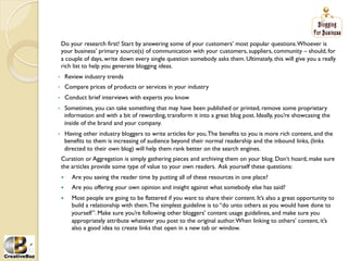 Do your research first! Start by answering some of your customers’ most popular questions. Whoever is
     your business’ primary source(s) of communication with your customers, suppliers, community – should, for
     a couple of days, write down every single question somebody asks them. Ultimately, this will give you a really
     rich list to help you generate blogging ideas.
•         Review industry trends
•         Compare prices of products or services in your industry
•         Conduct brief interviews with experts you know
•     Sometimes, you can take something that may have been published or printed, remove some proprietary
      information and with a bit of rewording, transform it into a great blog post. Ideally, you’re showcasing the
      inside of the brand and your company.
•     Having other industry bloggers to write articles for you. The benefits to you is more rich content, and the
      benefits to them is increasing of audience beyond their normal readership and the inbound links, (links
      directed to their own blog) will help them rank better on the search engines.
     Curation or Aggregation is simply gathering pieces and archiving them on your blog. Don’t hoard, make sure
     the articles provide some type of value to your own readers. Ask yourself these questions:
     į     Are you saving the reader time by putting all of these resources in one place?
     į     Are you offering your own opinion and insight against what somebody else has said?
     į     Most people are going to be flattered if you want to share their content. It’s also a great opportunity to
            build a relationship with them. The simplest guideline is to “do unto others as you would have done to
            yourself”. Make sure you’re following other bloggers’ content usage guidelines, and make sure you
            appropriately attribute whatever you post to the original author. When linking to others’ content, it’s
            also a good idea to create links that open in a new tab or window.
 