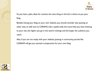 So you have a plan, ideas for content, the next thing on the list is where to put your
blog.

Besides having your blog on your own website, you should consider also posting on
other sites as well such as CARAHS. Like a spider-web, the more links you have drawing
to your site, the higher you go in the search rankings and the larger the audience you
reach.

Also, if you are not ready with your website, posting in community portals like
CARAHS will get you started in preparation for your own blog.
 