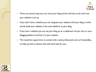 į   There are several ways you can write your blog and lot will have to do with how
     your website is set up.

į   If you don’t have a website, you can integrate your website with your blog, in other
     words, build your website in the same platform as your blog.

į   If you have a website, you can set your blog up as a subdomain of your site, or use a
     blogging platform and link it to your website.

į   This would be a good time to consult with a web professional such as CreativeBuz,
     to help you find a solution that will work best for you.
 