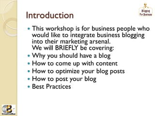 Introduction
į This workshop is for business people who
   would like to integrate business blogging
   into their marketing arsenal.
   We will BRIEFLY be covering:
į Why you should have a blog
į How to come up with content
į How to optimize your blog posts
į How to post your blog
į Best Practices
 