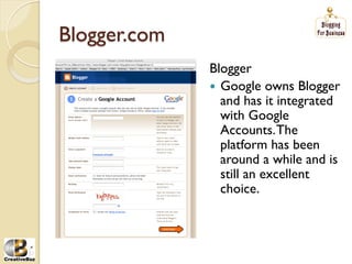 Blogger.com
              Blogger
              į Google owns Blogger
                 and has it integrated
                 with Google
                 Accounts. The
                 platform has been
                 around a while and is
                 still an excellent
                 choice.
 
