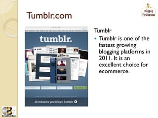 Tumblr.com
             Tumblr
             į Tumblr is one of the
                fastest growing
                blogging platforms in
                2011. It is an
                excellent choice for
                ecommerce.
 