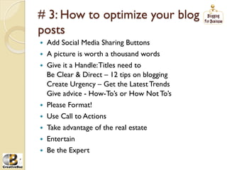 # 3: How to optimize your blog
posts
į   Add Social Media Sharing Buttons
į   A picture is worth a thousand words
į   Give it a Handle: Titles need to
     Be Clear & Direct – 12 tips on blogging
     Create Urgency – Get the Latest Trends
     Give advice - How-To’s or How Not To’s
į   Please Format!
į   Use Call to Actions
į   Take advantage of the real estate
į   Entertain
į   Be the Expert
 