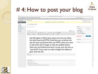 # 4: How to post your blog



     Use Wordpad or Word then paste into this area. Note
     the tabs,Visual and HTML.Visual lets you write/see the
     way the post would look like; use HTML when you want
     to add code. Don’t forget to click the publish button
     when you are finished and want it to go onto the site, or
     “save draft” if you want to make changes first before it
     goes onto the site.
 