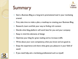 Summary
į   Start a Business Blog as a long-term promotional tool in your marketing
     arsenal.

į   First, take time to make a plan, a roadmap to creating your Business Blog.

į   Research, Learn and Ask your way to finding rich content

į   Decide what blog platform will work best for you and your company

į   Keep in mind the elements of design

į   Optimize your blog for great reading and to increase traffic

į   Write about your core competency, what you know and are good at.

į   Enjoy the experience and share what gives you pleasure in your field of
     work!

į   If you need help, ask a marketing professional such as myself.
 