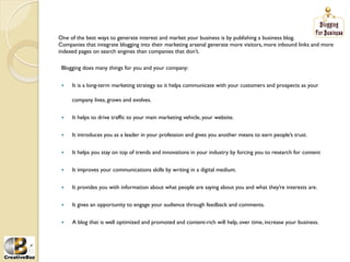 One of the best ways to generate interest and market your business is by publishing a business blog.
Companies that integrate blogging into their marketing arsenal generate more visitors, more inbound links and more
indexed pages on search engines than companies that don’t.

 Blogging does many things for you and your company:


 į   It is a long-term marketing strategy so it helps communicate with your customers and prospects as your

      company lives, grows and evolves.


 į   It helps to drive traffic to your main marketing vehicle, your website.


 į   It introduces you as a leader in your profession and gives you another means to earn people’s trust.


 į   It helps you stay on top of trends and innovations in your industry by forcing you to research for content


 į   It improves your communications skills by writing in a digital medium.


 į   It provides you with information about what people are saying about you and what they’re interests are.


 į   It gives an opportunity to engage your audience through feedback and comments.


 į   A blog that is well optimized and promoted and content-rich will help, over time, increase your business.
 