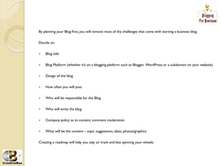 By planning your Blog first, you will remove most of the challenges that come with starting a business blog.


Decide on:


į   Blog title


į   Blog Platform (whether it’s on a blogging platform such as Blogger, WordPress or a subdomain on your website)


į   Design of the blog


į   How often you will post


į   Who will be responsible for the Blog


į   Who will write the blog


į   Company policy as to content, comment moderation


į   What will be the content – topic suggestions, ideas, photos/graphics


Creating a roadmap will help you stay on track and less spinning your wheels.
 