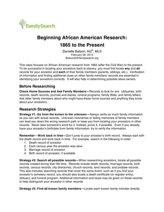 Beginning African American Research:
1865 to the Present
Danielle Batson, AG®
, MLS
February 28, 2015
Batsondl@familysearch.org
This class focuses on African American research from 1865 (after the Civil War) to the present.
To be successful in locating your ancestors back to slavery, you must first locate any and all
records for your ancestor and each of their family members (parents, siblings, etc.). Verification
of information and finding additional clues on other family members’ records are essential in
identifying your ancestors correctly. It will also help in determining possible slave owners.
Before Researching
Check Home Sources and Ask Family Members—Records to look for are: obituaries, birth
records, death records, journals and diaries, funeral programs, family Bible, and family letters.
Ask older family members about who might have these home sources and anything they know
about your ancestors.
Research Strategies
Strategy #1: Go from the known to the unknown—Always verify as much family information
as you can with actual records. Unknown nicknames or failing memories of family members
can lead you down the wrong research path or keep you from locating your ancestors in other
records. Never take someone’s word for it. Instead, prove it, if possible. Even if you already
have your ancestor’s birthdate from family information, try to verify the information.
Remember—Work back in time—Don’t jump to your ancestor’s birth record. Always start with
the death record and work back in time. For example, search in the following in order:
1. Death record of ancestor
2. Each census year the ancestor was alive
3. Marriage record of ancestor
4. Birth record of ancestor, if available
Strategy #2: Search all possible records—When researching ancestors, locate all possible
records created during their life time. Records include death records, marriage records, birth
records, census records, city directories, church records, land records, and probate records.
This also includes searching records that cover the same event, such as if you find your
ancestor’s cemetery record, you should also locate a death certificate (or register entry),
obituary, and funeral program. Additional information and clues may be given on these records
to help distinguish your ancestor in other records.
Strategy #3: Find all known family members—Locate each known family member directly
 