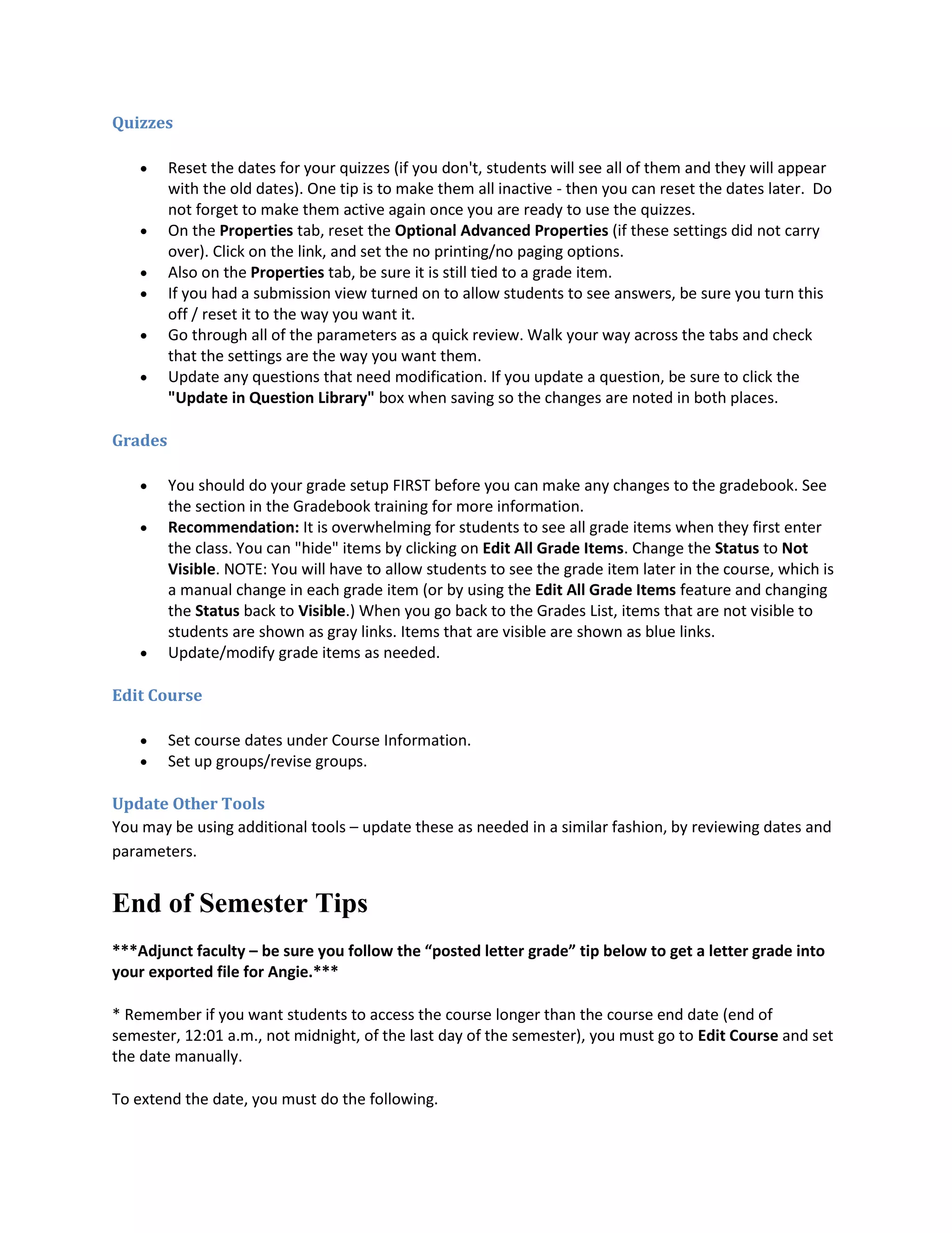 Quizzes

        Reset the dates for your quizzes (if you don't, students will see all of them and they will appear
         with the old dates). One tip is to make them all inactive - then you can reset the dates later. Do
         not forget to make them active again once you are ready to use the quizzes.
        On the Properties tab, reset the Optional Advanced Properties (if these settings did not carry
         over). Click on the link, and set the no printing/no paging options.
        Also on the Properties tab, be sure it is still tied to a grade item.
        If you had a submission view turned on to allow students to see answers, be sure you turn this
         off / reset it to the way you want it.
        Go through all of the parameters as a quick review. Walk your way across the tabs and check
         that the settings are the way you want them.
        Update any questions that need modification. If you update a question, be sure to click the
         "Update in Question Library" box when saving so the changes are noted in both places.

Grades

        You should do your grade setup FIRST before you can make any changes to the gradebook. See
         the section in the Gradebook training for more information.
        Recommendation: It is overwhelming for students to see all grade items when they first enter
         the class. You can "hide" items by clicking on Edit All Grade Items. Change the Status to Not
         Visible. NOTE: You will have to allow students to see the grade item later in the course, which is
         a manual change in each grade item (or by using the Edit All Grade Items feature and changing
         the Status back to Visible.) When you go back to the Grades List, items that are not visible to
         students are shown as gray links. Items that are visible are shown as blue links.
        Update/modify grade items as needed.

Edit Course

        Set course dates under Course Information.
        Set up groups/revise groups.

Update Other Tools
You may be using additional tools – update these as needed in a similar fashion, by reviewing dates and
parameters.


End of Semester Tips
***Adjunct faculty – be sure you follow the “posted letter grade” tip below to get a letter grade into
your exported file for Angie.***

* Remember if you want students to access the course longer than the course end date (end of
semester, 12:01 a.m., not midnight, of the last day of the semester), you must go to Edit Course and set
the date manually.

To extend the date, you must do the following.
 