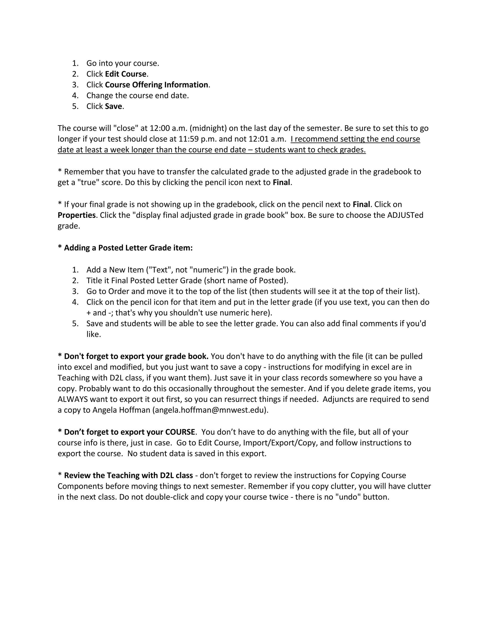 1.   Go into your course.
    2.   Click Edit Course.
    3.   Click Course Offering Information.
    4.   Change the course end date.
    5.   Click Save.

The course will "close" at 12:00 a.m. (midnight) on the last day of the semester. Be sure to set this to go
longer if your test should close at 11:59 p.m. and not 12:01 a.m. I recommend setting the end course
date at least a week longer than the course end date – students want to check grades.

* Remember that you have to transfer the calculated grade to the adjusted grade in the gradebook to
get a "true" score. Do this by clicking the pencil icon next to Final.

* If your final grade is not showing up in the gradebook, click on the pencil next to Final. Click on
Properties. Click the "display final adjusted grade in grade book" box. Be sure to choose the ADJUSTed
grade.

* Adding a Posted Letter Grade item:

    1. Add a New Item ("Text", not "numeric") in the grade book.
    2. Title it Final Posted Letter Grade (short name of Posted).
    3. Go to Order and move it to the top of the list (then students will see it at the top of their list).
    4. Click on the pencil icon for that item and put in the letter grade (if you use text, you can then do
       + and -; that's why you shouldn't use numeric here).
    5. Save and students will be able to see the letter grade. You can also add final comments if you'd
       like.

* Don't forget to export your grade book. You don't have to do anything with the file (it can be pulled
into excel and modified, but you just want to save a copy - instructions for modifying in excel are in
Teaching with D2L class, if you want them). Just save it in your class records somewhere so you have a
copy. Probably want to do this occasionally throughout the semester. And if you delete grade items, you
ALWAYS want to export it out first, so you can resurrect things if needed. Adjuncts are required to send
a copy to Angela Hoffman (angela.hoffman@mnwest.edu).

* Don’t forget to export your COURSE. You don’t have to do anything with the file, but all of your
course info is there, just in case. Go to Edit Course, Import/Export/Copy, and follow instructions to
export the course. No student data is saved in this export.

* Review the Teaching with D2L class - don't forget to review the instructions for Copying Course
Components before moving things to next semester. Remember if you copy clutter, you will have clutter
in the next class. Do not double-click and copy your course twice - there is no "undo" button.
 