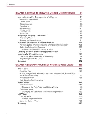 CONTENTS




           Chapter 3: Getting to Know the Android User Interface	                    81

            Understanding the Components of a Screen	                                81
              Views and ViewGroups	                                                  82
              LinearLayout	                                                          83
              AbsoluteLayout	                                                        87
              TableLayout	                                                           89
              RelativeLayout	                                                        91
              FrameLayout	                                                           93
              ScrollView	                                                            95
            Adapting to Display Orientation	                                        97
              Anchoring Views	                                                       98
              Resizing and Repositioning	                                           101
            Managing Changes to Screen Orientation	                                 104
              Persisting State Information during Changes in Configuration	         108
              Detecting Orientation Changes	                                        109
              Controlling the Orientation of the Activity	                          110
            Creating the User Interface Programmatically	                           111
            Listening for UI Notifications	                                         114
              Overriding Methods Defined in an Activity	                            114
              Registering Events for Views	                                         119
            Summary	                                                                122

           Chapter 4: Designing Your User Interface Using Views	                    125

            Basic Views	                                                            126
              TextView View	                                                        126
              Button, ImageButton, EditText, CheckBox, ToggleButton, RadioButton,
              and RadioGroup Views	                                                 127
              ProgressBar View	                                                     135
              AutoCompleteTextView View	                                             141
            Picker Views	                                                           144
              TimePicker View	                                                      144
                Displaying the TimePicker in a Dialog Window	                       147
              DatePicker View	                                                      149
                Displaying the DatePicker View in a Dialog Window	                  153
            List Views	                                                             156
              ListView View	                                                        156
                 Customizing the ListView	                                          159
              Using the Spinner View	                                               162
            Summary	                                                                166



x
 