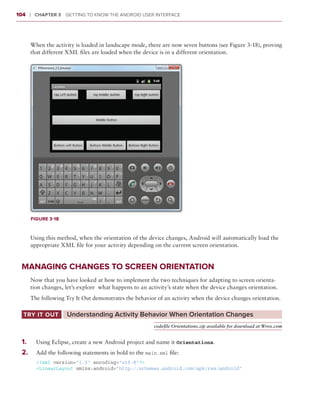 104     ❘  Chapter 3   Getting to Know the Android User Interface



        When the activity is loaded in landscape mode, there are now seven buttons (see Figure 3-18), proving
        that different XML files are loaded when the device is in a different orientation.




        Figure 3-18



        Using this method, when the orientation of the device changes, Android will automatically load the
        appropriate XML file for your activity depending on the current screen orientation.


 Managing Changes to Screen Orientation
        Now that you have looked at how to implement the two techniques for adapting to screen orienta-
        tion changes, let’s explore what happens to an activity’s state when the device changes orientation.
        The following Try It Out demonstrates the behavior of an activity when the device changes orientation.

  Try It Out	         Understanding Activity Behavior When Orientation Changes
                                                          codefile Orientations.zip available for download at Wrox.com


 1
 	 .	     Using Eclipse, create a new Android project and name it Orientations.
 2 .	
 	        Add the following statements in bold to the main.xml file:
          <?xml version=”1.0” encoding=”utf-8”?>
          <LinearLayout xmlns:android=”http://schemas.android.com/apk/res/android”
 
