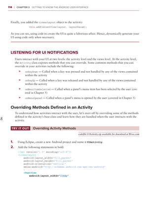 114    ❘  Chapter 3   Getting to Know the Android User Interface



       Finally, you added the LinearLayout object to the activity:
                        this.addContentView(layout, layoutParam);

       As you can see, using code to create the UI is quite a laborious affair. Hence, dynamically generate your
       UI using code only when necessary.




       Listening for UI Notifications
              Users interact with your UI at two levels: the activity level and the views level. At the activity level,
              the Activity class exposes methods that you can override. Some common methods that you can
              override in your activities include the following:
                 ➤➤   onKeyDown — Called when a key was pressed and not handled by any of the views contained
                      within the activity
                 ➤➤   onKeyUp — Called when a key was released and not handled by any of the views contained
                      within the activity
                 ➤➤   onMenuItemSelected — Called when a panel’s menu item has been selected by the user (cov-
                      ered in Chapter 5)
                 ➤➤   onMenuOpened — Called when a panel’s menu is opened by the user (covered in Chapter 5)


       Overriding Methods Defined in an Activity
              To understand how activities interact with the user, let’s start off by overriding some of the methods
              defined in the activity’s base class and learn how they are handled when the user interacts with the
Do




              activity.

       Try It Out	           Overriding Activity Methods
                                                                    codefile UIActivity.zip available for download at Wrox.com


       1
       	 .	     Using Eclipse, create a new Android project and name it UIActivity.
       2 .	
       	        Add the following statements in bold:
                <?xml version=”1.0” encoding=”utf-8”?>
                <LinearLayout
                    android:layout_width=”fill_parent”
                    android:layout_height=”fill_parent”
                    android:orientation=”vertical”
                    xmlns:android=”http://schemas.android.com/apk/res/android”
                    >
                    <TextView
                        android:layout_width=”214dp”
 